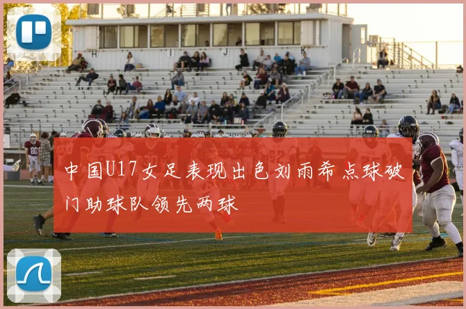 中国U17女足表现出色刘雨希点球破门助球队领先两球