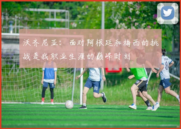 沃齐尼亚：面对阿根廷和梅西的挑战是我职业生涯的巅峰时刻