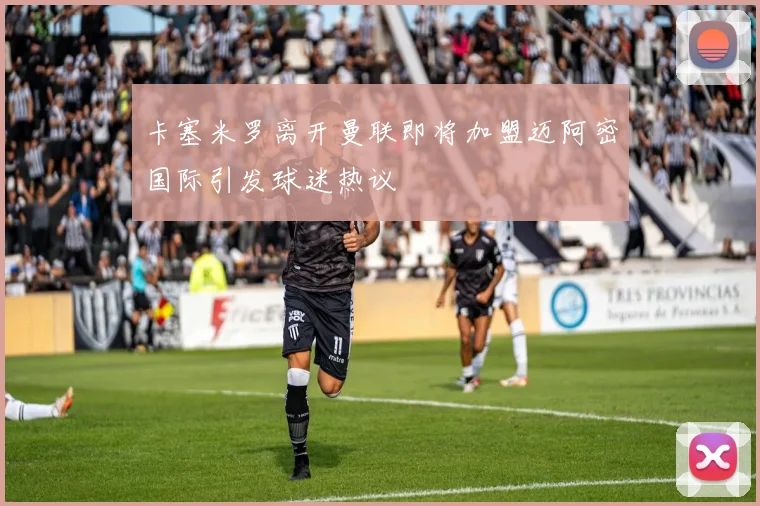 卡塞米罗离开曼联即将加盟迈阿密国际引发球迷热议