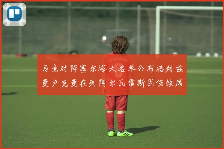 马竞对阵塞尔塔大名单公布格列兹曼卢克曼在列阿尔瓦雷斯因伤缺席