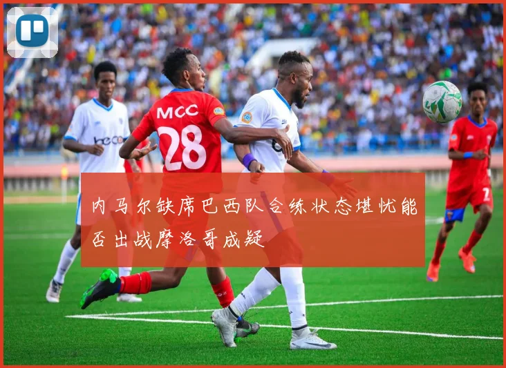 内马尔缺席巴西队合练状态堪忧能否出战摩洛哥成疑