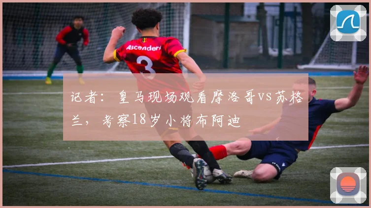 记者：皇马现场观看摩洛哥vs苏格兰，考察18岁小将布阿迪