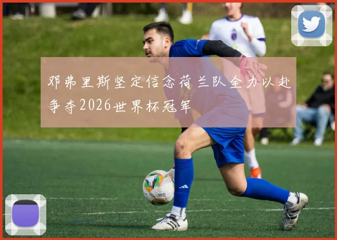 邓弗里斯坚定信念荷兰队全力以赴争夺2026世界杯冠军