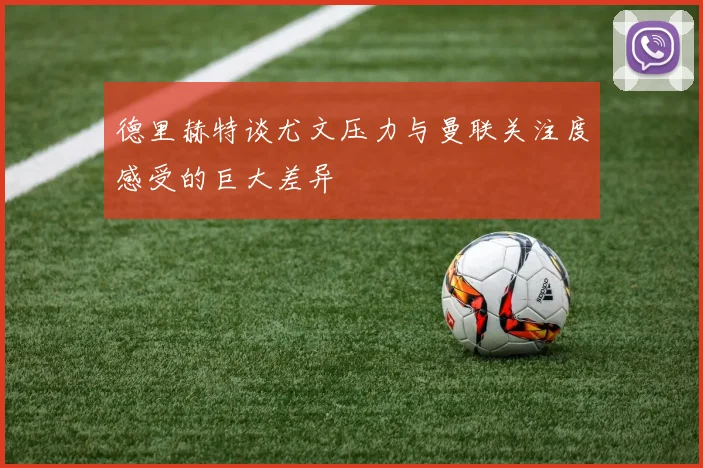 德里赫特谈尤文压力与曼联关注度感受的巨大差异
