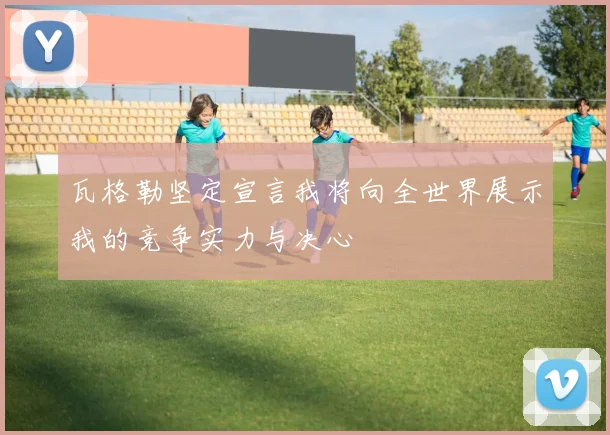 瓦格勒坚定宣言我将向全世界展示我的竞争实力与决心
