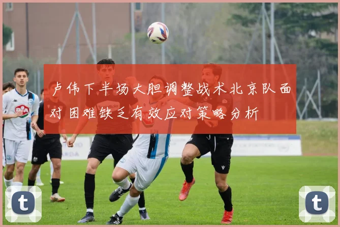 卢伟下半场大胆调整战术北京队面对困难缺乏有效应对策略分析