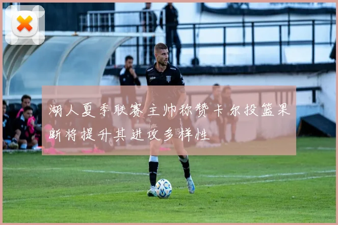湖人夏季联赛主帅称赞卡尔投篮果断将提升其进攻多样性