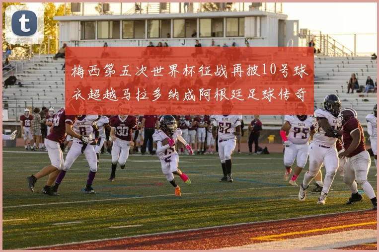 梅西第五次世界杯征战再披10号球衣超越马拉多纳成阿根廷足球传奇