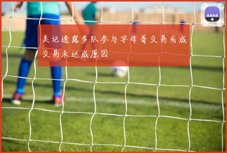 美记透露多队参与字母哥交易或成交易未达成原因