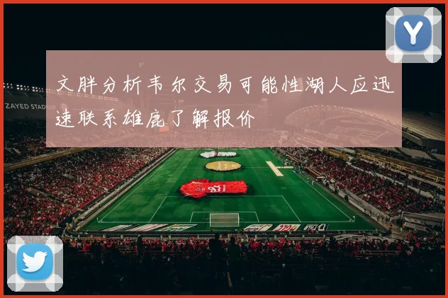 文胖分析韦尔交易可能性湖人应迅速联系雄鹿了解报价