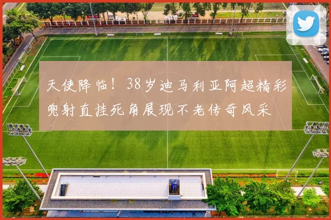 天使降临！38岁迪马利亚阿超精彩兜射直挂死角展现不老传奇风采