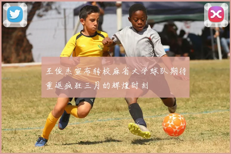 王俊杰宣布转校麻省大学球队期待重返疯狂三月的辉煌时刻