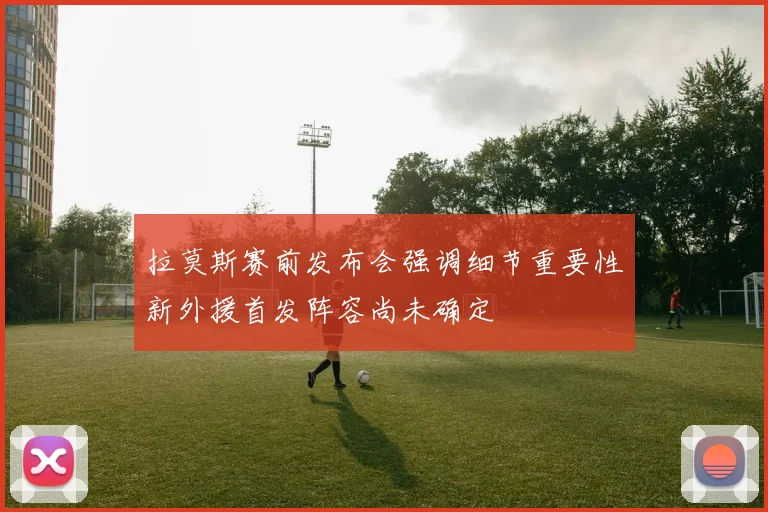 拉莫斯赛前发布会强调细节重要性新外援首发阵容尚未确定