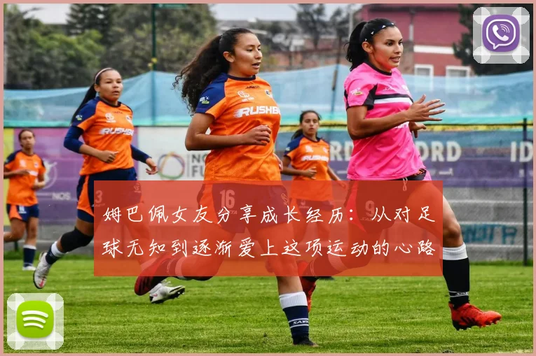 姆巴佩女友分享成长经历：从对足球无知到逐渐爱上这项运动的心路历程