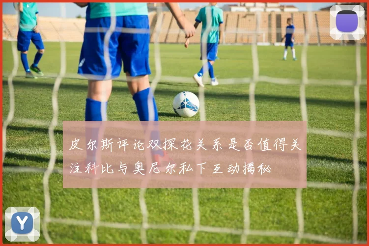皮尔斯评论双探花关系是否值得关注科比与奥尼尔私下互动揭秘