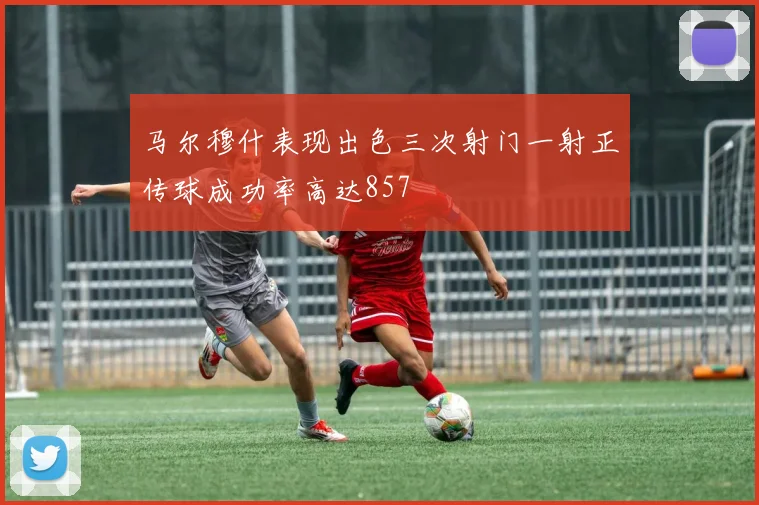 马尔穆什表现出色三次射门一射正传球成功率高达857