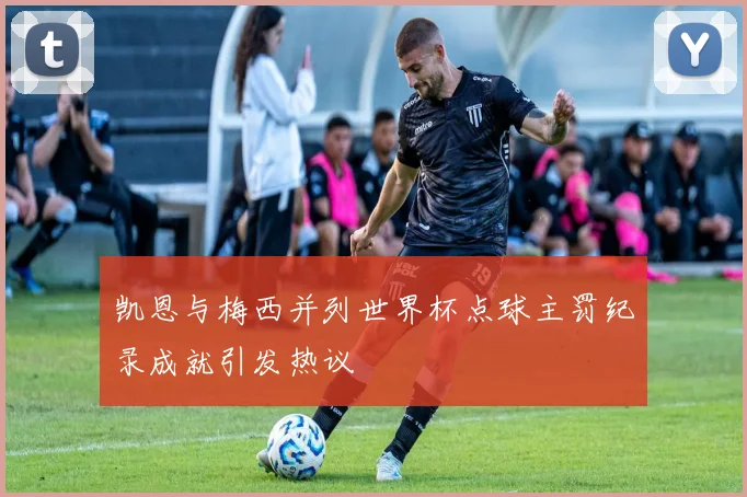 凯恩与梅西并列世界杯点球主罚纪录成就引发热议