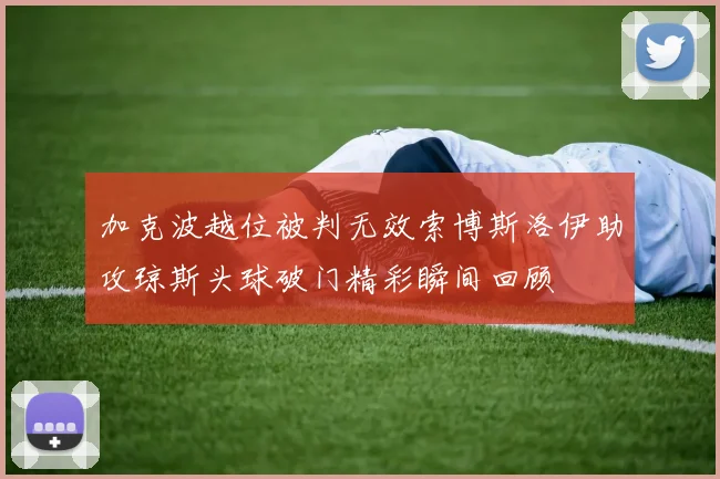 加克波越位被判无效索博斯洛伊助攻琼斯头球破门精彩瞬间回顾