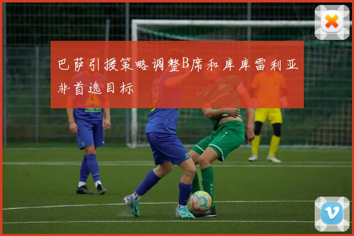 巴萨引援策略调整B席和库库雷利亚非首选目标
