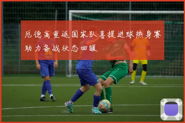 厄德高重返国家队喜提进球热身赛助力备战状态回暖