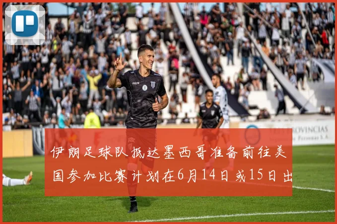 伊朗足球队抵达墨西哥准备前往美国参加比赛计划在6月14日或15日出发