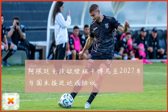 阿根廷竞技欲续租卡博尼至2027年与国米接近达成协议