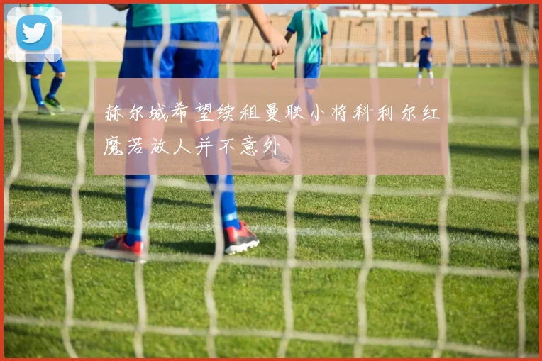 赫尔城希望续租曼联小将科利尔红魔若放人并不意外