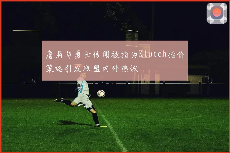 詹眉与勇士传闻被指为Klutch抬价策略引发联盟内外热议