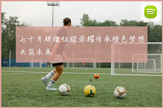 七十年辉煌征程荣耀传承橙色梦想共筑未来