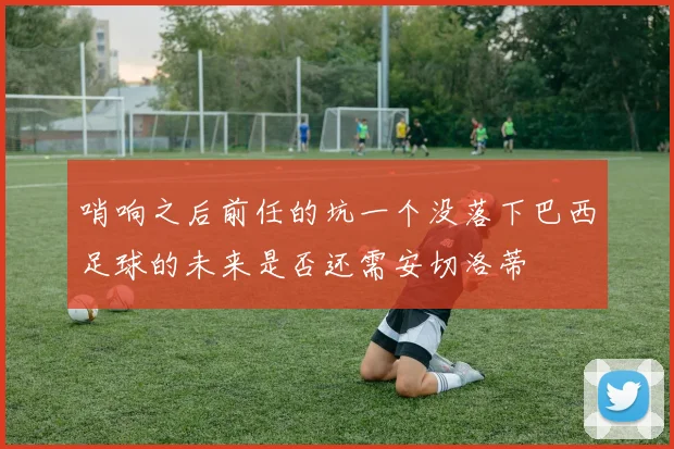哨响之后前任的坑一个没落下巴西足球的未来是否还需安切洛蒂
